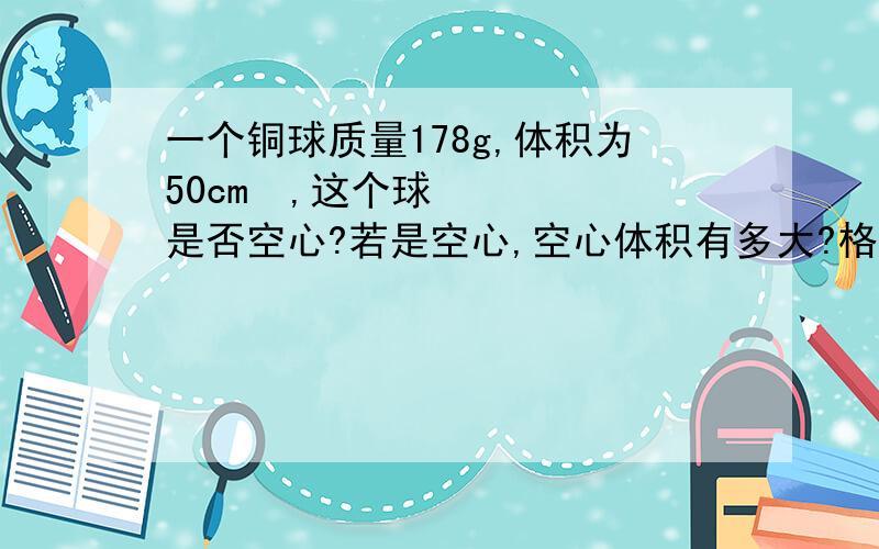 一个铜球质量178g,体积为50cm³,这个球是否空心?若是空心,空心体积有多大?格式：已知：求：答：