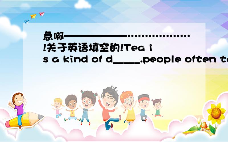 急啊——————………………!关于英语填空的!Tea is a kind of d_____.people often talk about it.There are different k____ od tea in the w____.it usually g____ on hills .Tea is very p____ in different parts of China .It is also pop