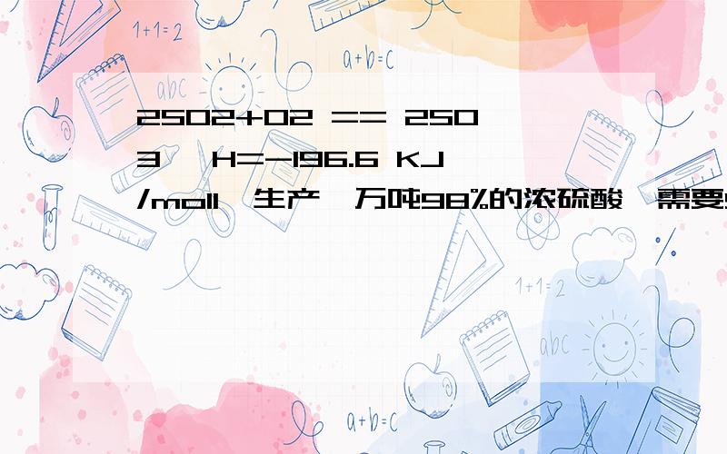 2SO2+O2 == 2SO3 △H=-196.6 KJ/mol1,生产一万吨98%的浓硫酸,需要SO2的质量2,若这些SO2全部转化为SO3放出多少热