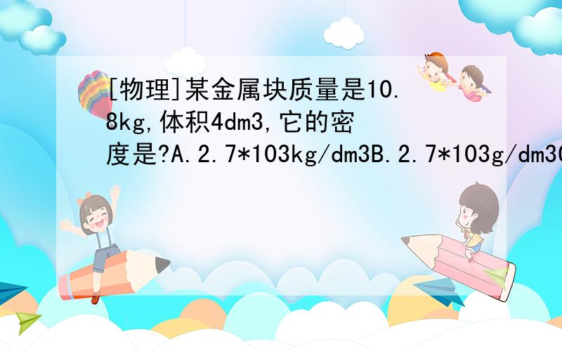 [物理]某金属块质量是10.8kg,体积4dm3,它的密度是?A.2.7*103kg/dm3B.2.7*103g/dm3C.2.7g/dm3D.2.7kg/dm3我觉得选D,谁能帮我解决下