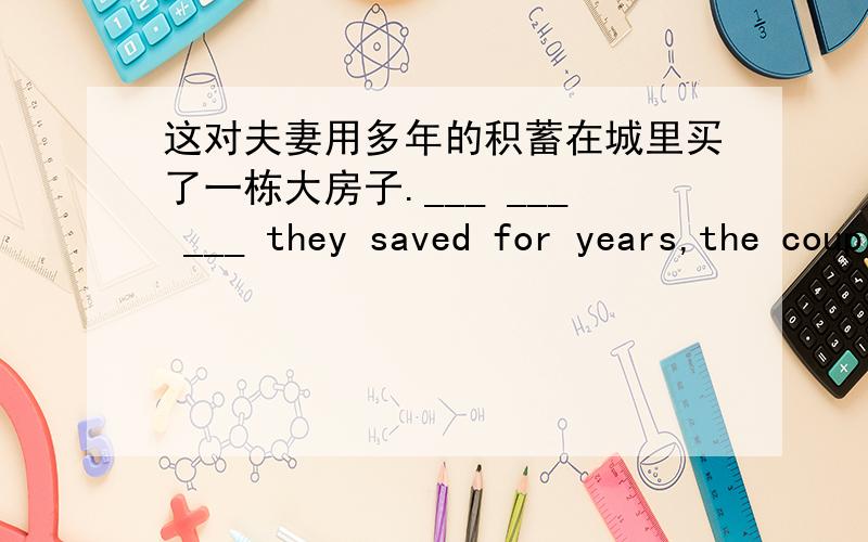 这对夫妻用多年的积蓄在城里买了一栋大房子.___ ___ ___ they saved for years,the couple bought a big house in the city.最好讲讲问什么,我觉得这题好像不缺什么..