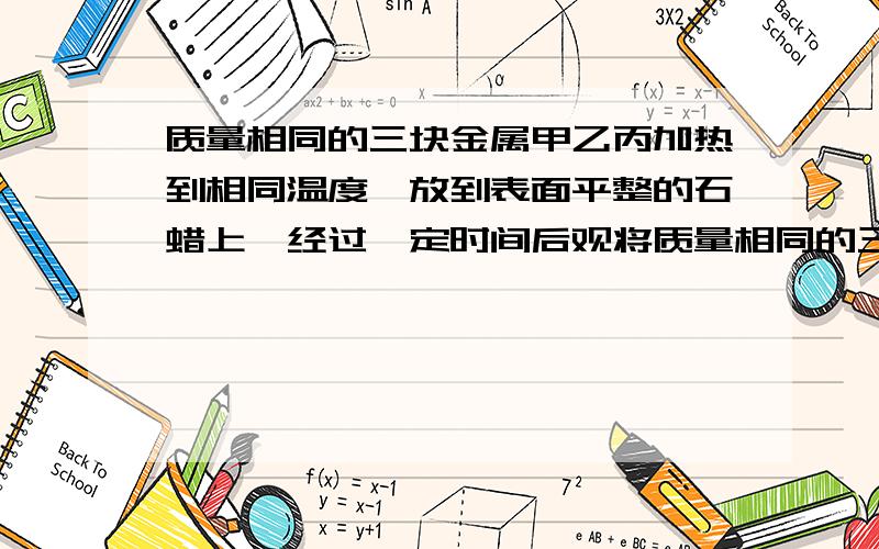 质量相同的三块金属甲乙丙加热到相同温度,放到表面平整的石蜡上,经过一定时间后观将质量相同的三块金属甲、乙、丙加热到相同的温度后,放到表面平整石蜡上．经过一定时间后,观察到的