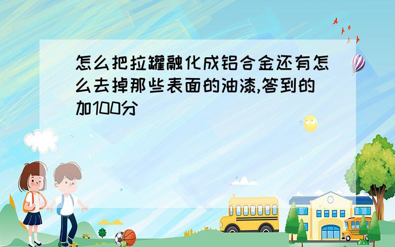 怎么把拉罐融化成铝合金还有怎么去掉那些表面的油漆,答到的加100分