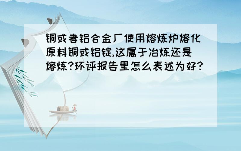 铜或者铝合金厂使用熔炼炉熔化原料铜或铝锭,这属于冶炼还是熔炼?环评报告里怎么表述为好?