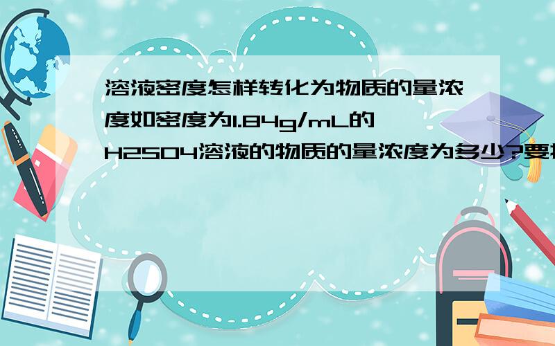 溶液密度怎样转化为物质的量浓度如密度为1.84g/mL的H2SO4溶液的物质的量浓度为多少?要换算过程,谢谢!我刚学，不太清楚。H2SO4的浓度是98%。