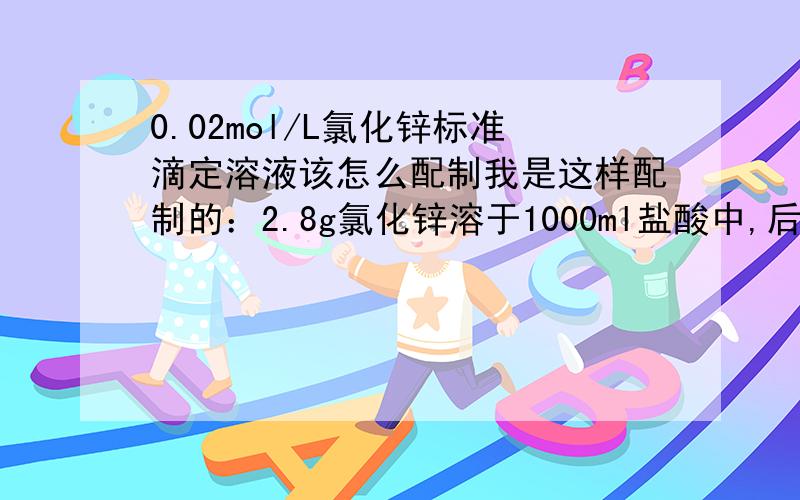 0.02mol/L氯化锌标准滴定溶液该怎么配制我是这样配制的：2.8g氯化锌溶于1000ml盐酸中,后标定：量取30ml配制好的氯化锌,加入70ml水及10ml氨-氯化铵缓冲溶液甲（PH=10）,加入5滴铬黑T指示液（5g/L）