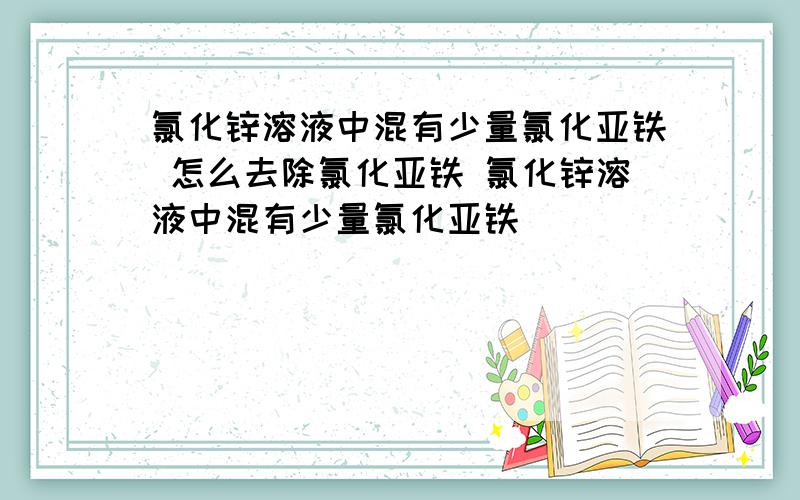 氯化锌溶液中混有少量氯化亚铁 怎么去除氯化亚铁 氯化锌溶液中混有少量氯化亚铁