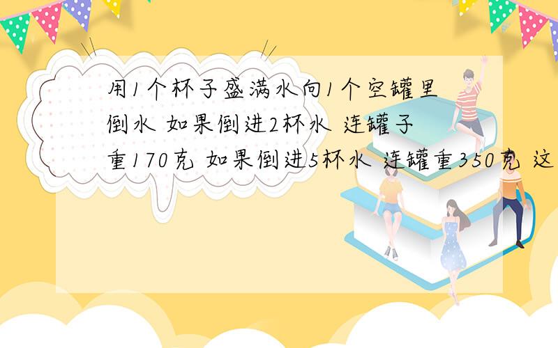 用1个杯子盛满水向1个空罐里倒水 如果倒进2杯水 连罐子重170克 如果倒进5杯水 连罐重350克 这个空罐多少克