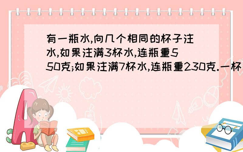 有一瓶水,向几个相同的杯子注水,如果注满3杯水,连瓶重550克;如果注满7杯水,连瓶重230克.一杯水多重?这题是我要书上抄下来的   确实不会   求高人指点