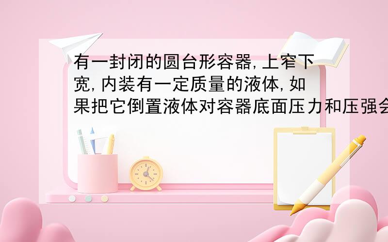 有一封闭的圆台形容器,上窄下宽,内装有一定质量的液体,如果把它倒置液体对容器底面压力和压强会发生怎样的改变?