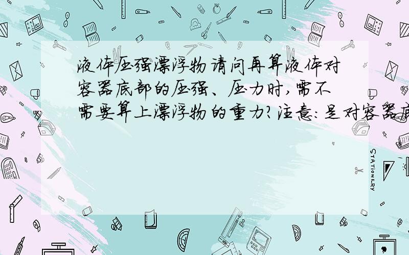 液体压强漂浮物请问再算液体对容器底部的压强、压力时,需不需要算上漂浮物的重力?注意：是对容器底部,不是支持面.