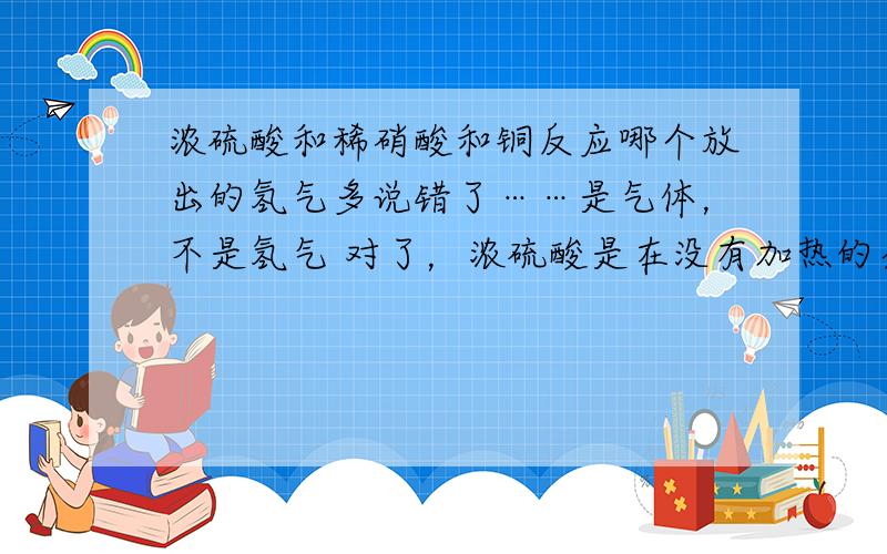 浓硫酸和稀硝酸和铜反应哪个放出的氢气多说错了……是气体，不是氢气 对了，浓硫酸是在没有加热的条件下和铜反应的！那样放出的气体还会比稀硝酸多吗