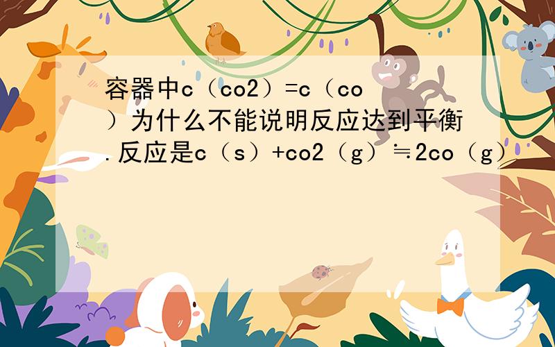 容器中c（co2）=c（co）为什么不能说明反应达到平衡.反应是c（s）+co2（g）≒2co（g）