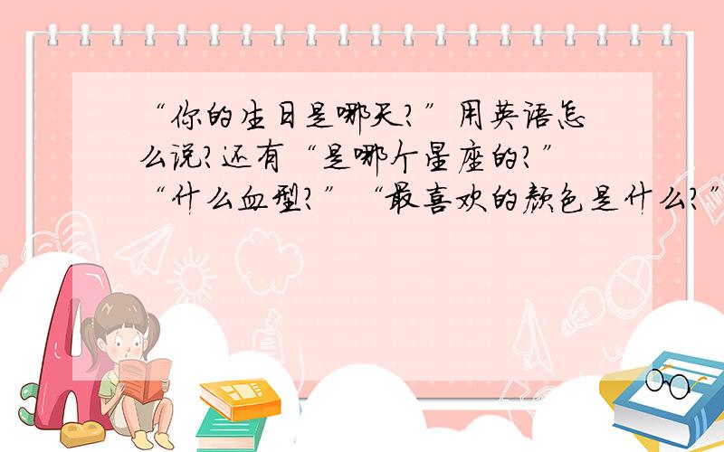 “你的生日是哪天?”用英语怎么说?还有“是哪个星座的?”“什么血型?”“最喜欢的颜色是什么?”最好把十二星座的英文也告诉偶一下,