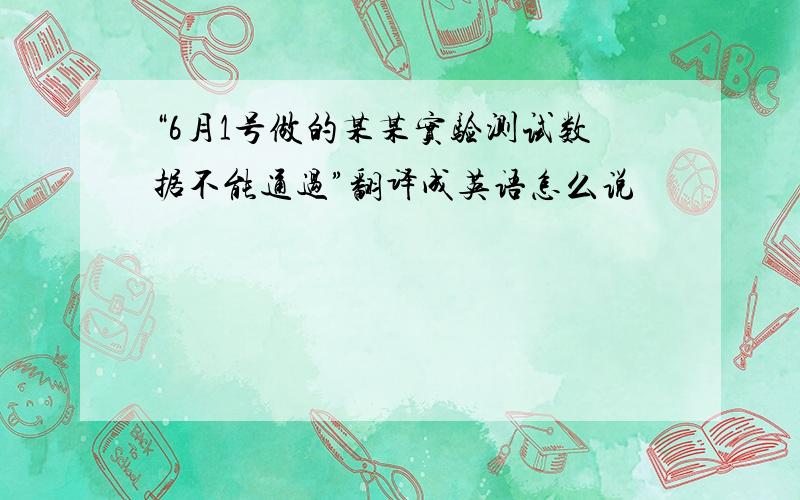 “6月1号做的某某实验测试数据不能通过”翻译成英语怎么说