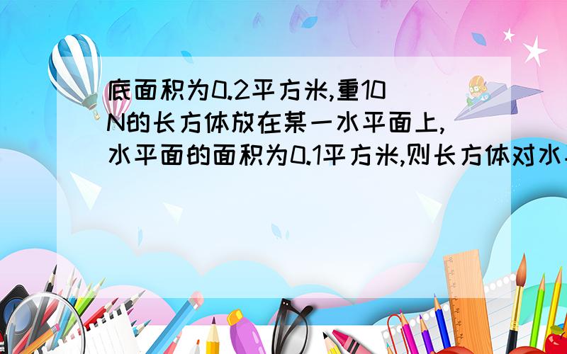 底面积为0.2平方米,重10N的长方体放在某一水平面上,水平面的面积为0.1平方米,则长方体对水平面的压强为( )A.一定为100帕B.可能为120帕C.一定为50帕D.可能为30帕