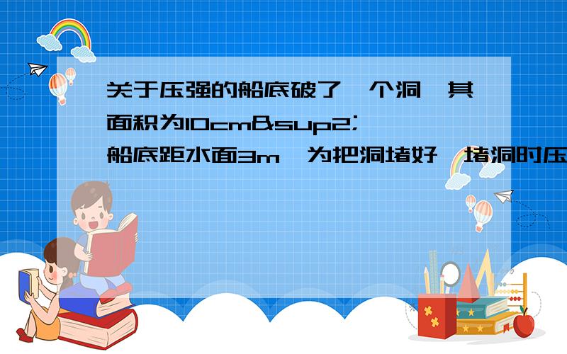 关于压强的船底破了一个洞,其面积为10cm²,船底距水面3m,为把洞堵好,堵洞时压力大小至少为?