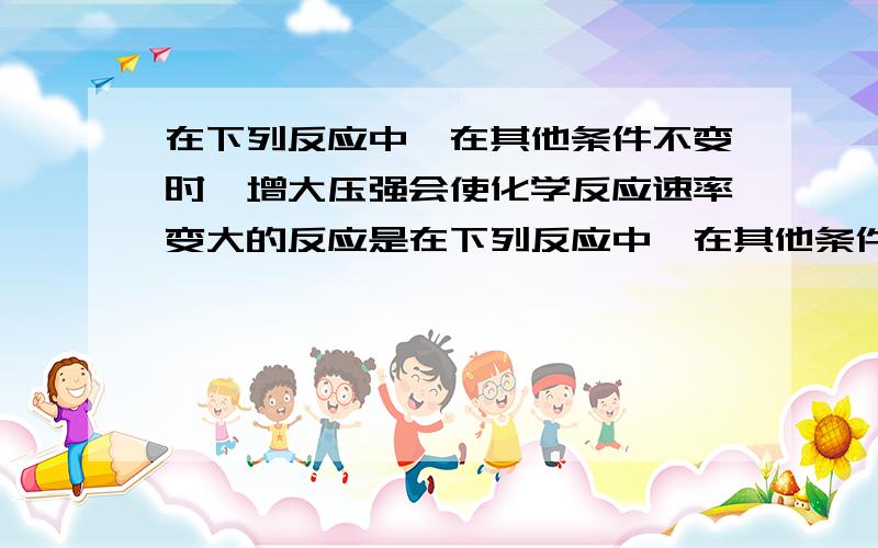 在下列反应中,在其他条件不变时,增大压强会使化学反应速率变大的反应是在下列反应中,在其他条件不变时,增大压强会使化学反应速率变大的反应是（）A 硝酸银溶液加入氯化钠溶液中B 二