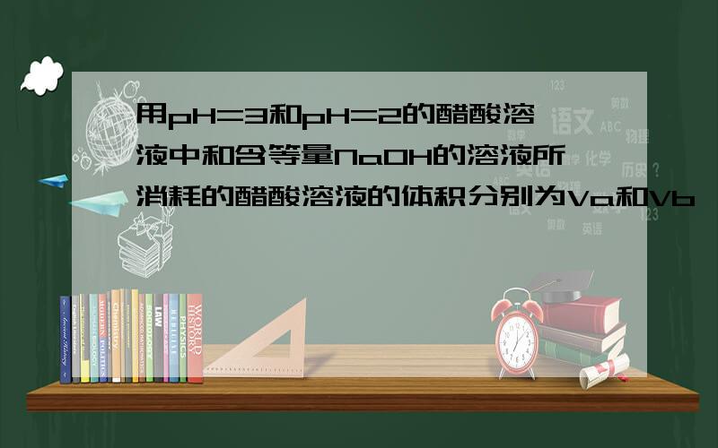 用pH=3和pH=2的醋酸溶液中和含等量NaOH的溶液所消耗的醋酸溶液的体积分别为Va和Vb,则Va＞10Vb为什么?