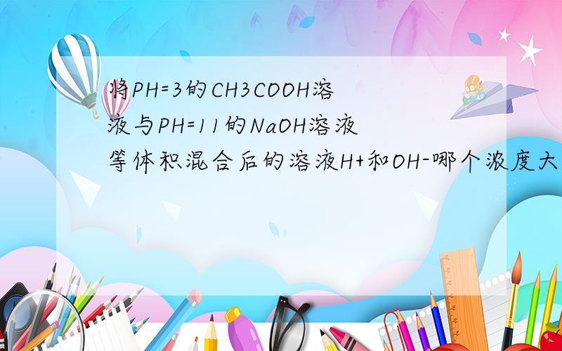 将PH=3的CH3COOH溶液与PH=11的NaOH溶液等体积混合后的溶液H+和OH-哪个浓度大?等物质的量的时候哪个大?我化学不好,