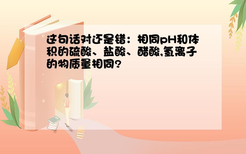 这句话对还是错：相同pH和体积的硫酸、盐酸、醋酸,氢离子的物质量相同?