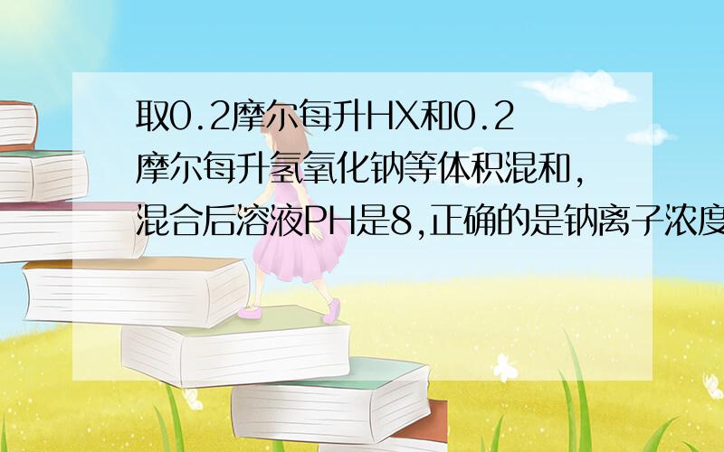 取0.2摩尔每升HX和0.2摩尔每升氢氧化钠等体积混和,混合后溶液PH是8,正确的是钠离子浓度=x- 浓度+hx浓度=0.2 为什么不对钠离子浓度-x-浓度=9.9乘以10的-7 怎么算的