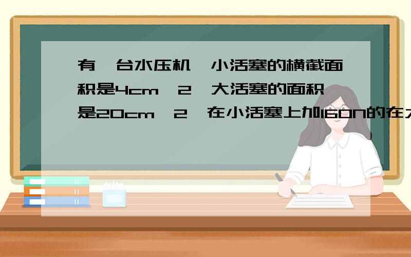 有一台水压机,小活塞的横截面积是4cm^2,大活塞的面积是20cm^2,在小活塞上加160N的在大活塞上能够产生多大