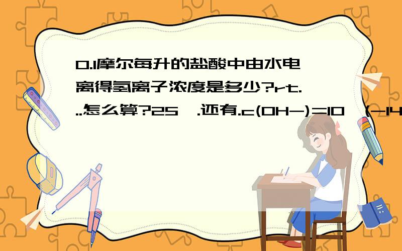 0.1摩尔每升的盐酸中由水电离得氢离子浓度是多少?rt...怎么算?25℃.还有.c(OH-)=10^(-14) mol/L 的 H2SO4溶液0.01 mol/L 和 0.001mol/L 的NAOH溶液中的由水电离生成的氢离子浓度是?怎么算?