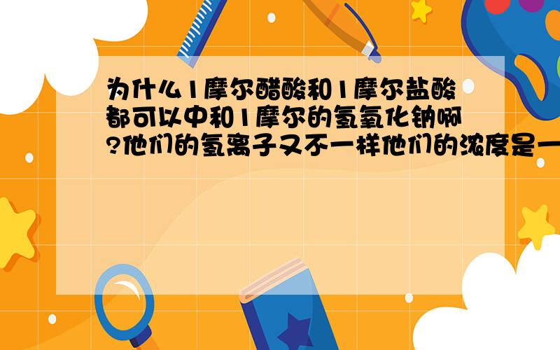 为什么1摩尔醋酸和1摩尔盐酸都可以中和1摩尔的氢氧化钠啊?他们的氢离子又不一样他们的浓度是一样的，为什么浓度一样的话，H离子就是一样的PH一样的话，H离子才不一样