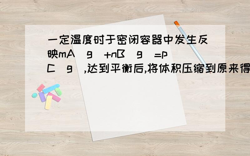 一定温度时于密闭容器中发生反映mA(g)+nB(g)=pC(g),达到平衡后,将体积压缩到原来得1/2达到平衡时C浓度变为1.9倍问正确的 A平衡向正反应处移动 B,C气体质量分数增大 C气体A的转化率降低 D,m+n>p