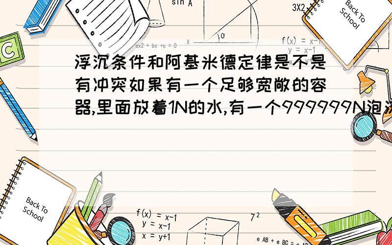 浮沉条件和阿基米德定律是不是有冲突如果有一个足够宽敞的容器,里面放着1N的水,有一个999999N泡沫放到里面是什么情况?阿基米德定律是浮力会下沉,但浮沉条件的话应该漂浮啊?想不通