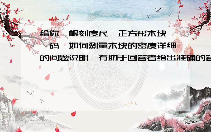 给你一根刻度尺,正方形木块,砝码,如何测量木块的密度详细的问题说明,有助于回答者给出准确的答案