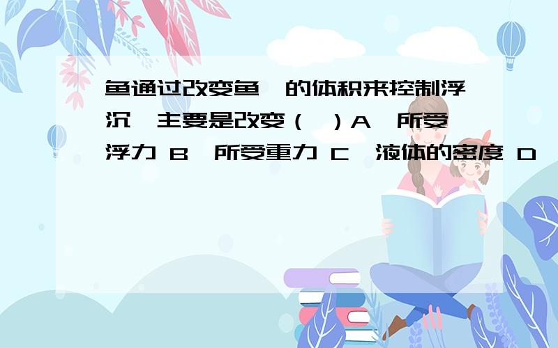 鱼通过改变鱼鳔的体积来控制浮沉,主要是改变（ ）A、所受浮力 B、所受重力 C、液体的密度 D、身体的密度