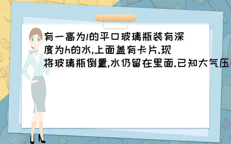 有一高为l的平口玻璃瓶装有深度为h的水,上面盖有卡片.现将玻璃瓶倒置,水仍留在里面.已知大气压强为p0,水的密度为p,假设玻璃瓶倒置后卡片稍微凸出,则水的深度变化△h近似为?pgh(l-h)/p0