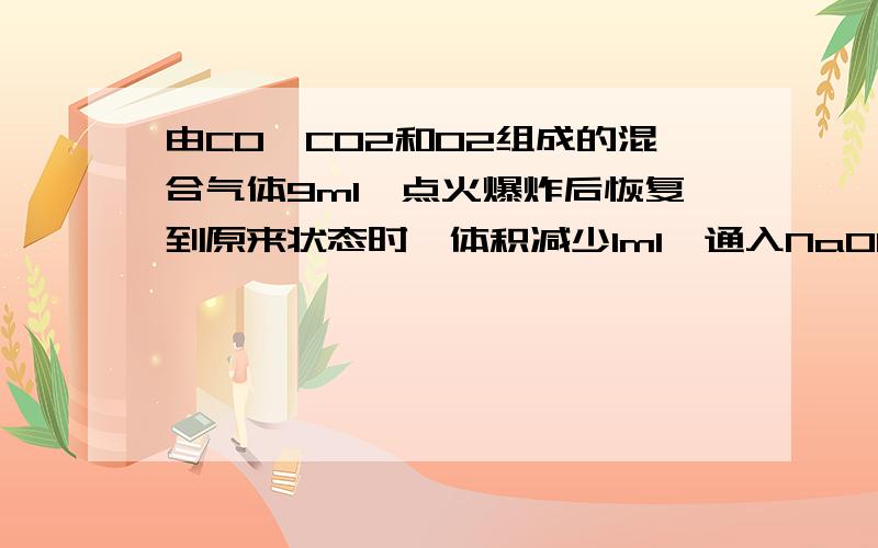 由CO、CO2和O2组成的混合气体9ml,点火爆炸后恢复到原来状态时,体积减少1ml,通入NaOH溶液后体积又减少5m问该混合气体中CO、CO2和O2的体积比为：（好像有2组答案,不过要过程和答案）