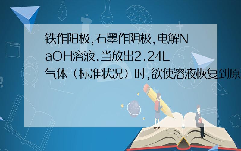 铁作阳极,石墨作阴极,电解NaOH溶液.当放出2.24L气体（标准状况）时,欲使溶液恢复到原有组成应加入...铁作阳极,石墨作阴极,电解NaOH溶液.当放出2.24L气体（标准状况）时,欲使溶液恢复到原有