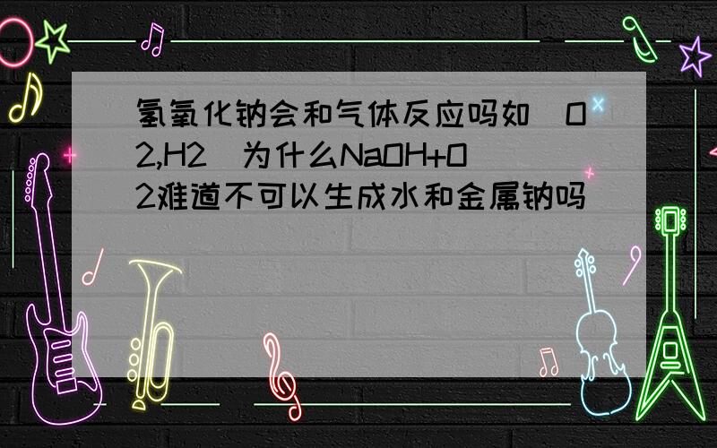 氢氧化钠会和气体反应吗如[O2,H2]为什么NaOH+O2难道不可以生成水和金属钠吗