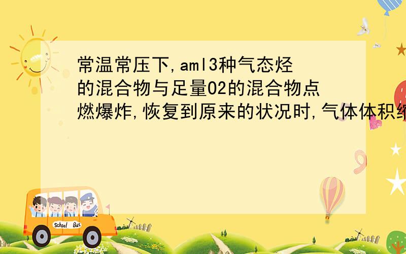 常温常压下,aml3种气态烃的混合物与足量O2的混合物点燃爆炸,恢复到原来的状况时,气体体积缩小了2aml,则三种气体可能是（ ）A、CH4,C2H4,C3H4 B、C2H6,C3H6,C4H6C、CH4,C2H6,C3H8 D、C2H4,C2H6,C2H2