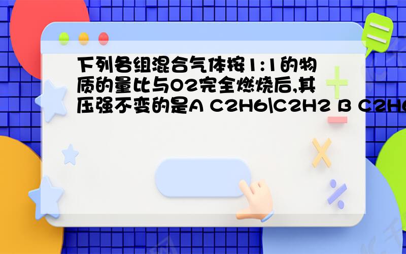 下列各组混合气体按1:1的物质的量比与O2完全燃烧后,其压强不变的是A C2H6\C2H2 B C2H6\C2H4 C C2H4\C2H2 D CH4\C2H4