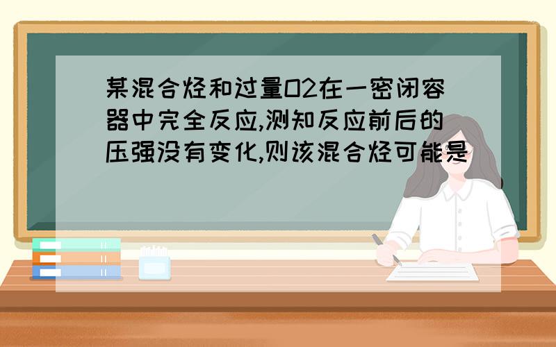 某混合烃和过量O2在一密闭容器中完全反应,测知反应前后的压强没有变化,则该混合烃可能是_____..