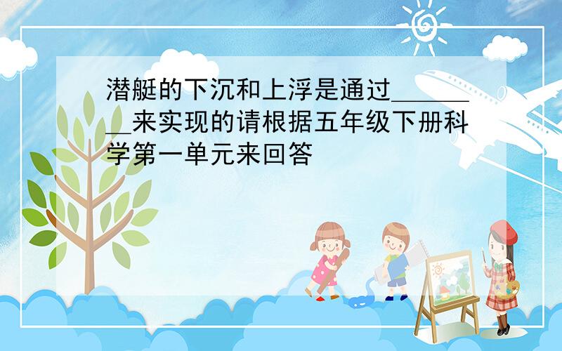 潜艇的下沉和上浮是通过＿＿＿＿来实现的请根据五年级下册科学第一单元来回答