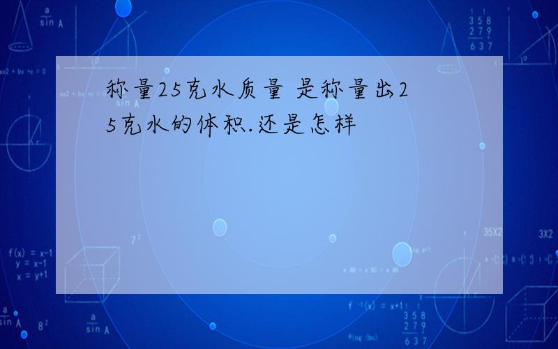 称量25克水质量 是称量出25克水的体积.还是怎样