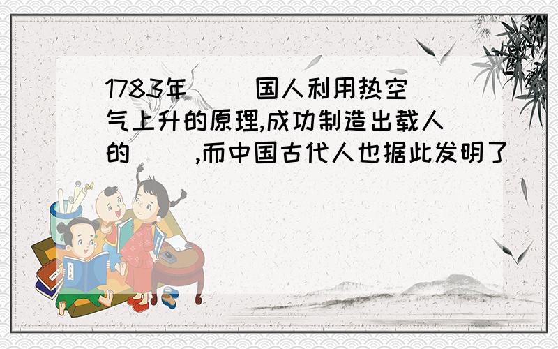 1783年（ ）国人利用热空气上升的原理,成功制造出载人的（ ）,而中国古代人也据此发明了（ ）