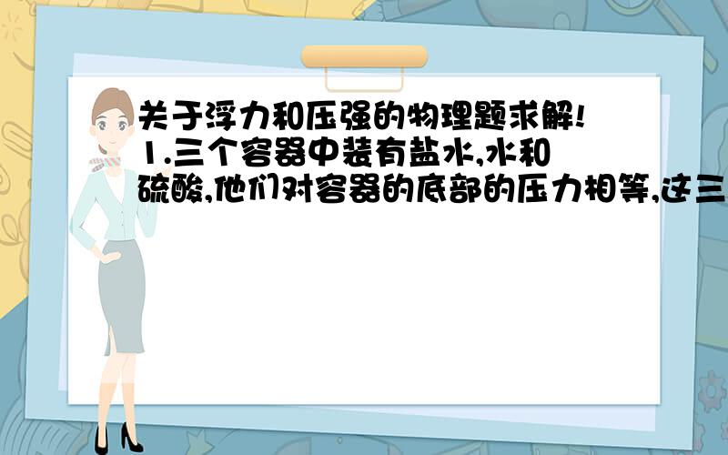 关于浮力和压强的物理题求解!1.三个容器中装有盐水,水和硫酸,他们对容器的底部的压力相等,这三种液体中（ ）的质量最大,（ ）质量最小.（h硫酸