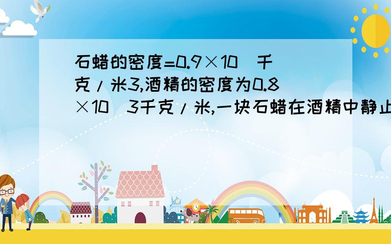 石蜡的密度=0.9×10^千克/米3,酒精的密度为0.8×10^3千克/米,一块石蜡在酒精中静止时受到的浮力为1.6牛,则这块石蜡在水中静止时受到的浮力多大?（g=10N/kg）