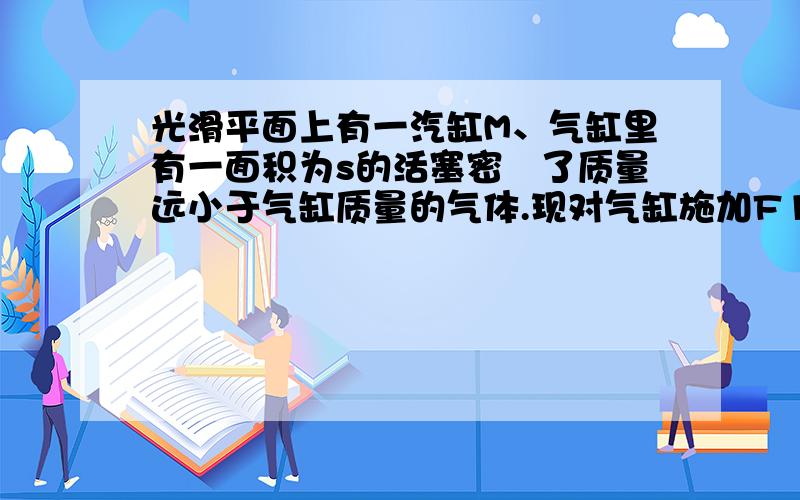 光滑平面上有一汽缸M、气缸里有一面积为s的活塞密玤了质量远小于气缸质量的气体.现对气缸施加F1水平向左F2于活塞上水平向右.且F1小于F2、已知大气压强为P0，不计摩擦，求活塞相对乞缸