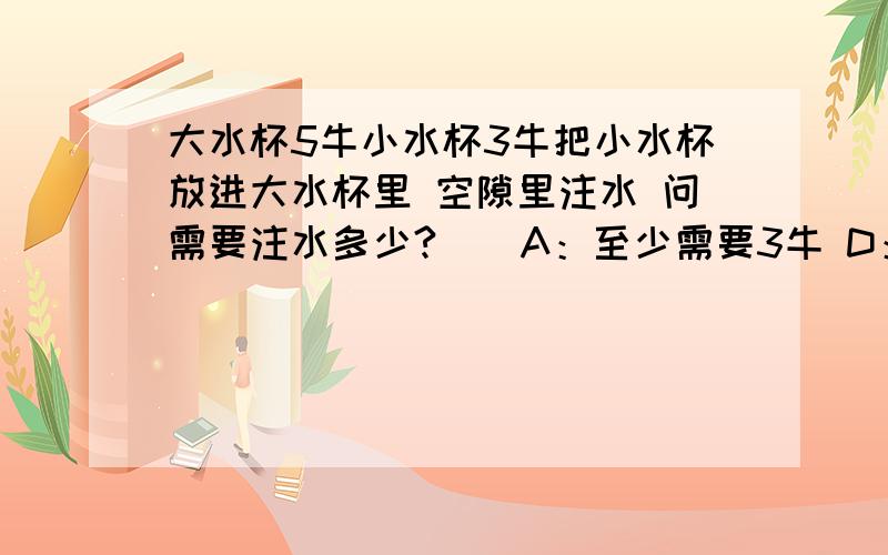 大水杯5牛小水杯3牛把小水杯放进大水杯里 空隙里注水 问需要注水多少?（）A：至少需要3牛 D：小于3牛B:4牛 C：2牛 我要知道为什么？