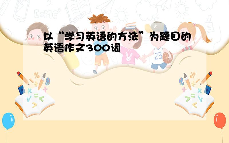 以“学习英语的方法”为题目的英语作文300词