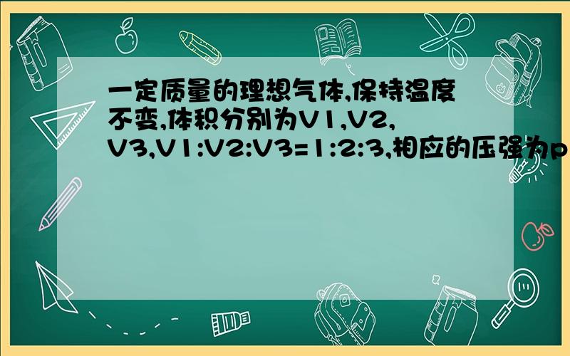 一定质量的理想气体,保持温度不变,体积分别为V1,V2,V3,V1:V2:V3=1:2:3,相应的压强为p1,p2,p3,求压强比