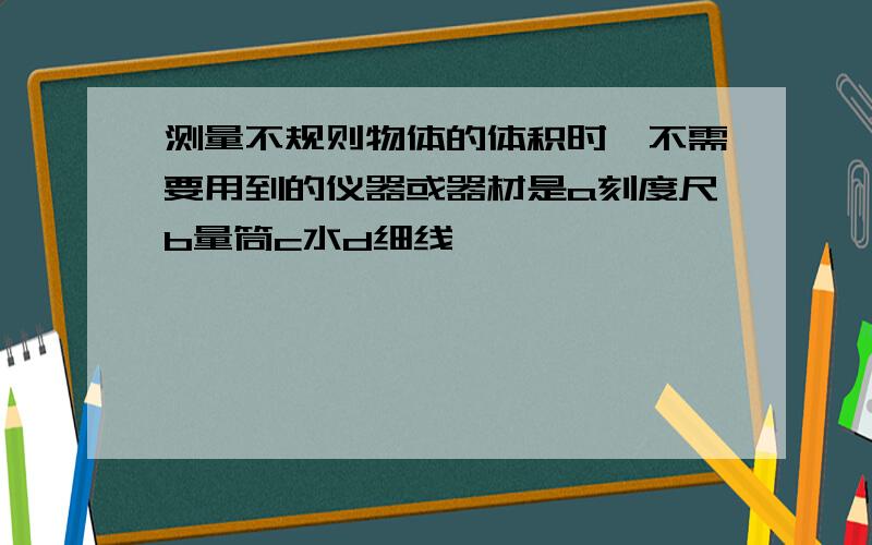 测量不规则物体的体积时,不需要用到的仪器或器材是a刻度尺b量筒c水d细线